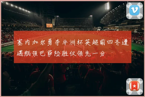 塞内加尔勇夺非洲杯英超前四齐遭遇瓶颈巴萨险胜仅领先一分