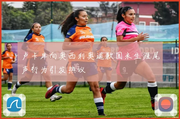 卢卡库向奥西利奥道歉国米生涯尾声行为引发热议