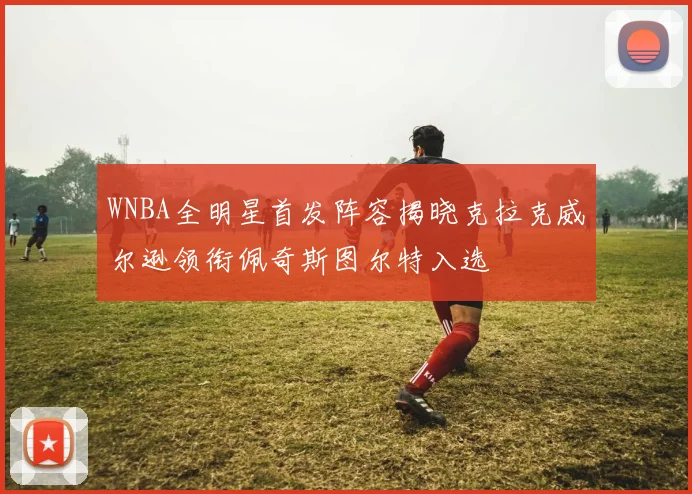 WNBA全明星首发阵容揭晓克拉克威尔逊领衔佩奇斯图尔特入选
