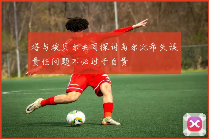 塔与埃贝尔共同探讨乌尔比希失误责任问题不必过于自责