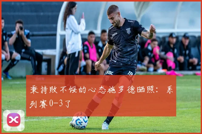 秉持败不馁的心态施罗德晒照：系列赛0-3了