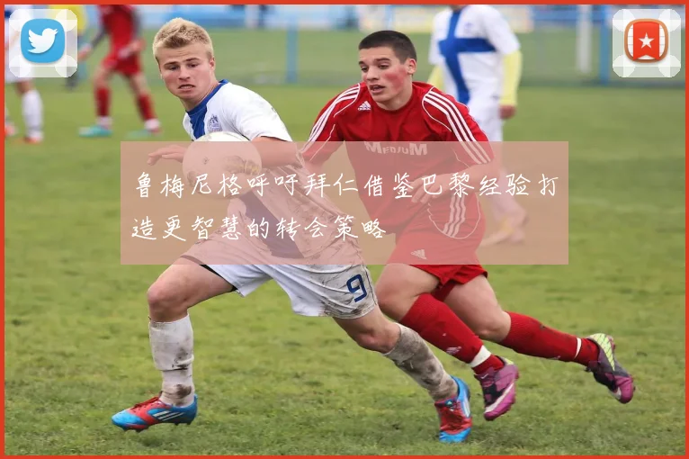 鲁梅尼格呼吁拜仁借鉴巴黎经验打造更智慧的转会策略