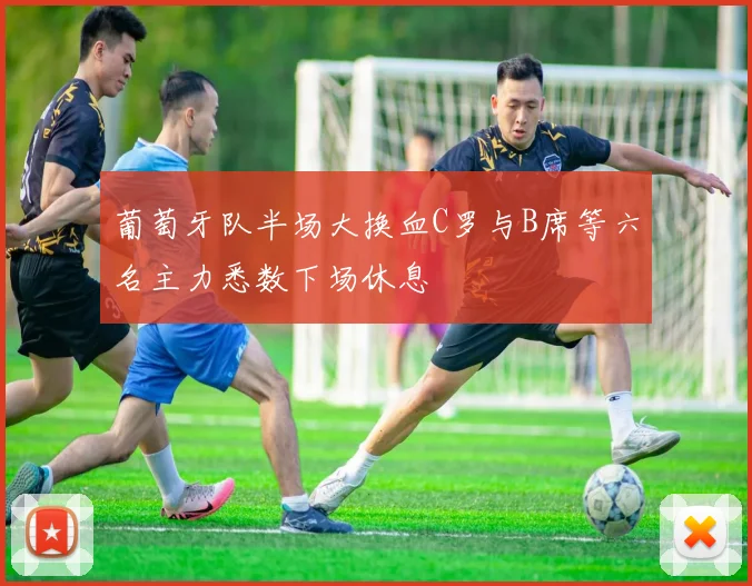 葡萄牙队半场大换血C罗与B席等六名主力悉数下场休息
