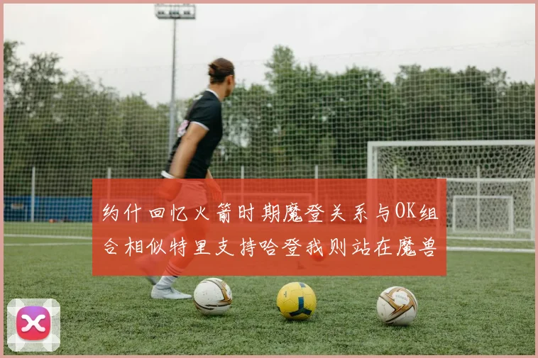约什回忆火箭时期魔登关系与OK组合相似特里支持哈登我则站在魔兽一边