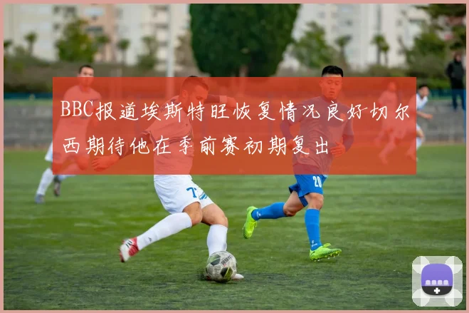 BBC报道埃斯特旺恢复情况良好切尔西期待他在季前赛初期复出