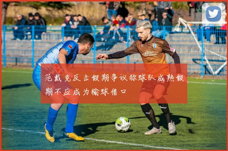 范戴克反击假期争议称球队成熟假期不应成为输球借口