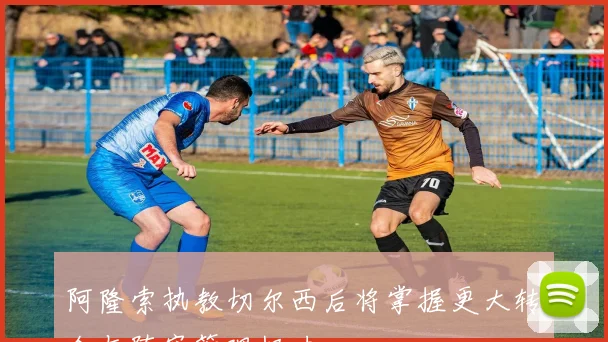 阿隆索执教切尔西后将掌握更大转会与阵容管理权力