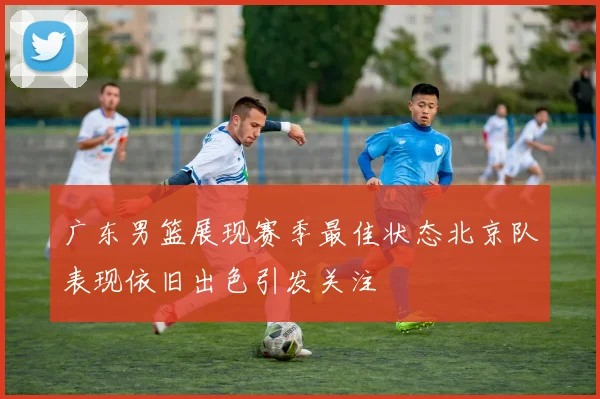 广东男篮展现赛季最佳状态北京队表现依旧出色引发关注