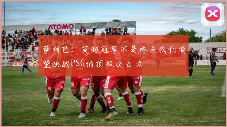 萨利巴：英超冠军不是终点我们渴望挑战PSG的顶级攻击力