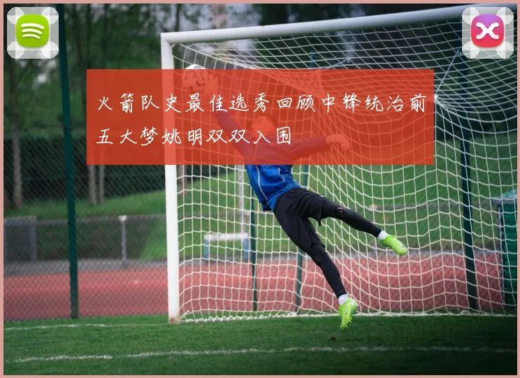 火箭队史最佳选秀回顾中锋统治前五大梦姚明双双入围